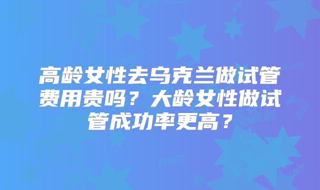 高龄女性去乌克兰做试管费用贵吗？大龄女性做试管成功率更高？