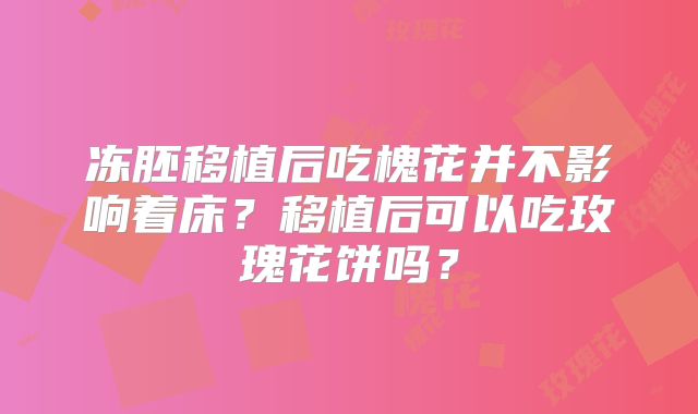 冻胚移植后吃槐花并不影响着床？移植后可以吃玫瑰花饼吗？