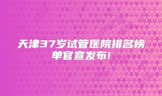 天津37岁试管医院排名榜单官宣发布!