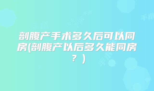 剖腹产手术多久后可以同房(剖腹产以后多久能同房?)