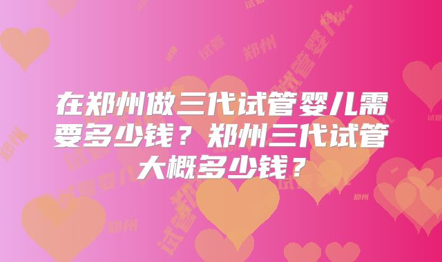 在郑州做三代试管婴儿需要多少钱?郑州三代试管大概多少钱?