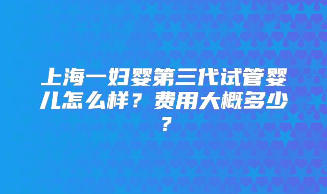 上海一妇婴第三代试管婴儿怎么样?费用大概多少?