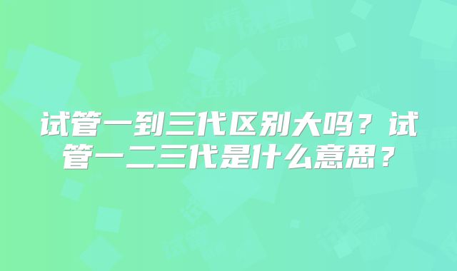 试管一到三代区别大吗？试管一二三代是什么意思？