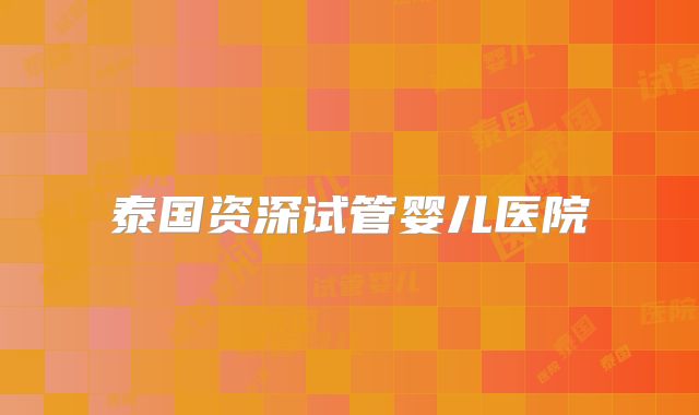 泰国资深试管婴儿医院