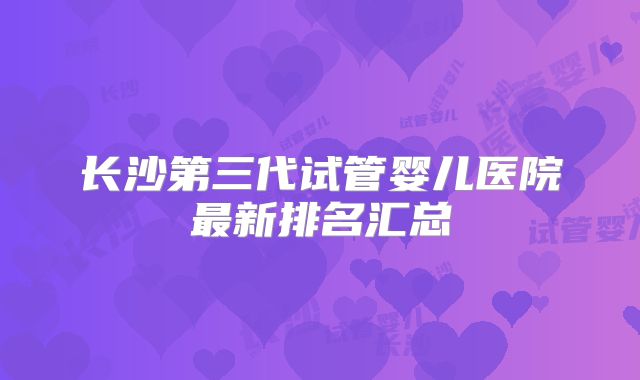 长沙第三代试管婴儿医院最新排名汇总