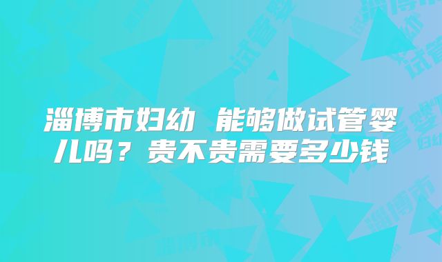 淄博市妇幼 能够做试管婴儿吗？贵不贵需要多少钱