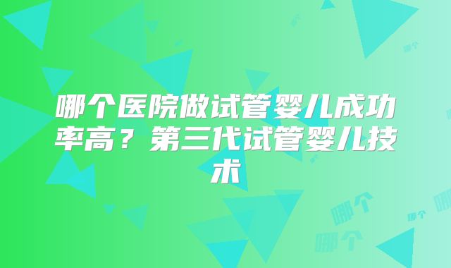 哪个医院做试管婴儿成功率高？第三代试管婴儿技术
