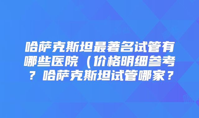 哈萨克斯坦最著名试管有哪些医院（价格明细参考？哈萨克斯坦试管哪家？
