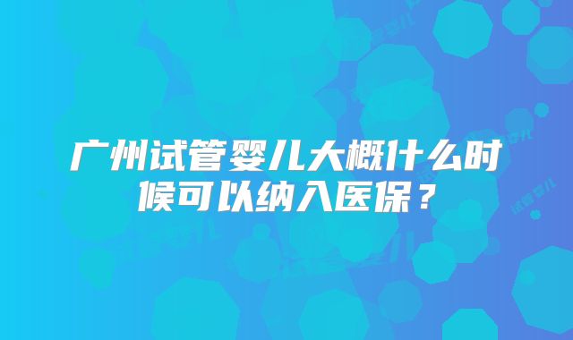 广州试管婴儿大概什么时候可以纳入医保？