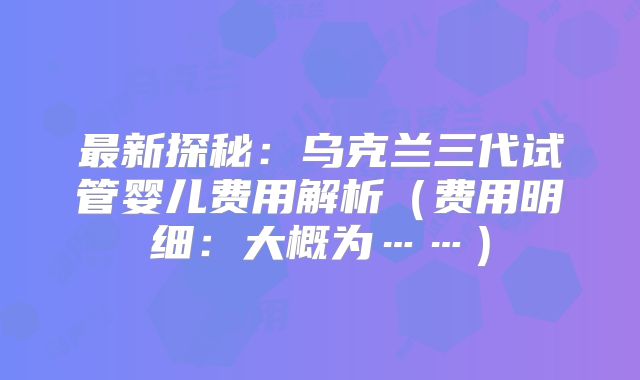 最新探秘：乌克兰三代试管婴儿费用解析（费用明细：大概为……）