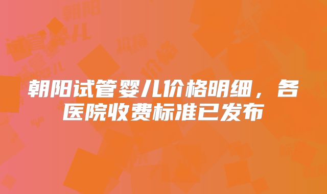 朝阳试管婴儿价格明细，各医院收费标准已发布