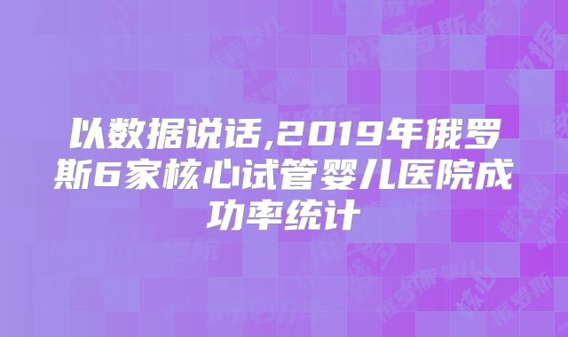 以数据说话,2019年俄罗斯6家核心试管婴儿医院成功率统计