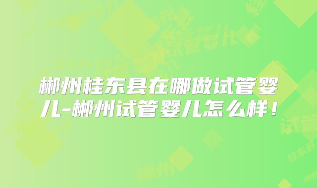 郴州桂东县在哪做试管婴儿-郴州试管婴儿怎么样!