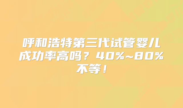 呼和浩特第三代试管婴儿成功率高吗？40%~80%不等！