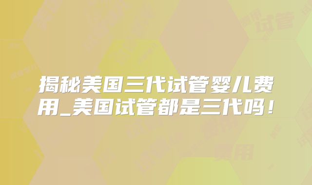 揭秘美国三代试管婴儿费用_美国试管都是三代吗！