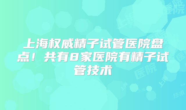 上海权威精子试管医院盘点！共有8家医院有精子试管技术
