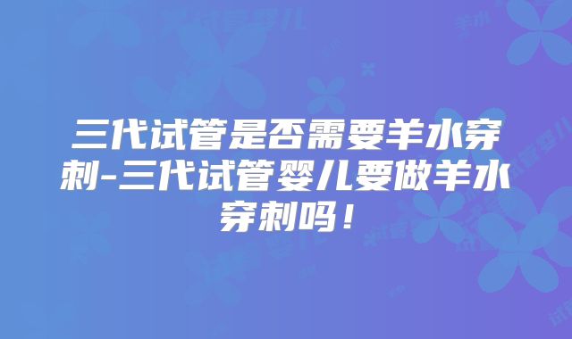 三代试管是否需要羊水穿刺-三代试管婴儿要做羊水穿刺吗!