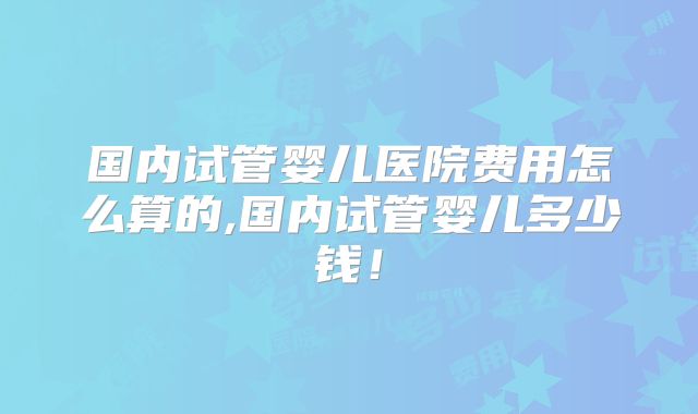 国内试管婴儿医院费用怎么算的,国内试管婴儿多少钱！