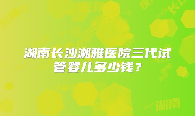 湖南长沙湘雅医院三代试管婴儿多少钱?
