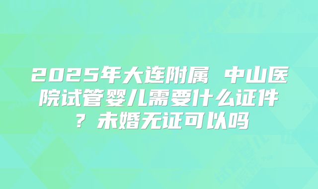 2025年大连附属 中山医院试管婴儿需要什么证件?未婚无证可以吗