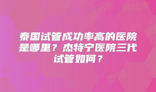 泰国试管成功率高的医院是哪里?杰特宁医院三代试管如何?