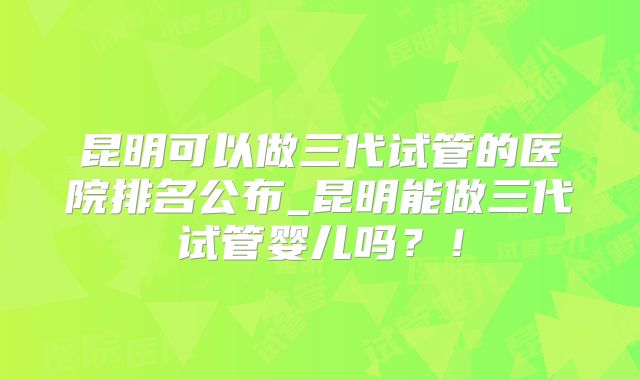 昆明可以做三代试管的医院排名公布_昆明能做三代试管婴儿吗?!