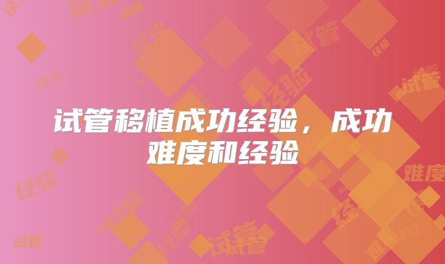 试管移植成功经验，成功难度和经验