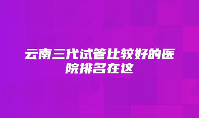 云南三代试管比较好的医院排名在这