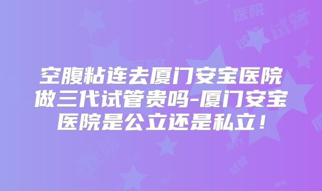 空腹粘连去厦门安宝医院做三代试管贵吗-厦门安宝医院是公立还是私立！