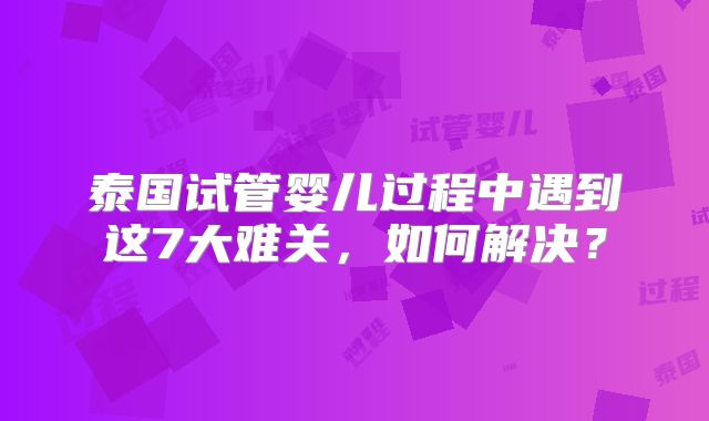 泰国试管婴儿过程中遇到这7大难关，如何解决？