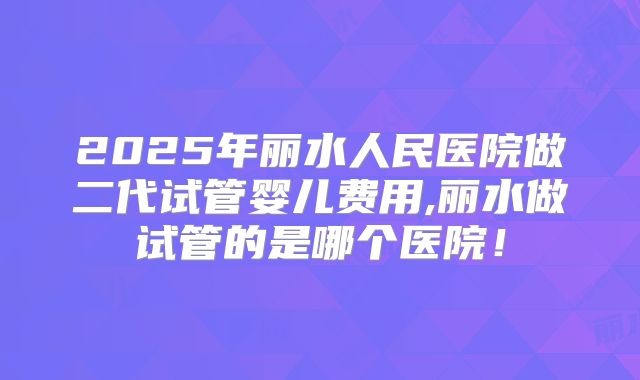 2025年丽水人民医院做二代试管婴儿费用,丽水做试管的是哪个医院！