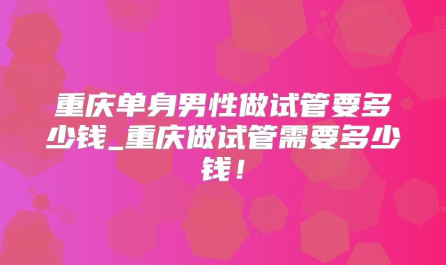 重庆单身男性做试管要多少钱_重庆做试管需要多少钱！