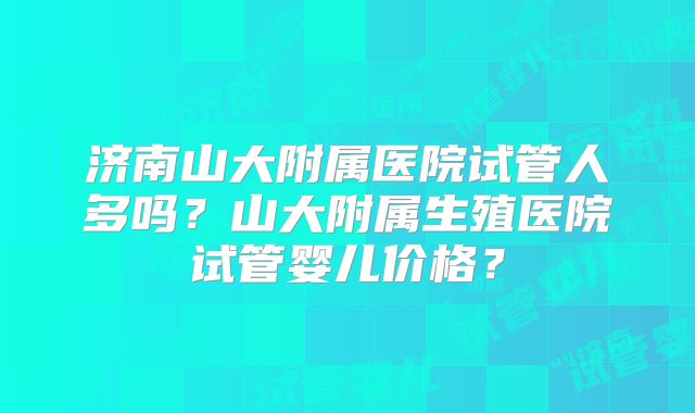 济南山大附属医院试管人多吗？山大附属生殖医院试管婴儿价格？