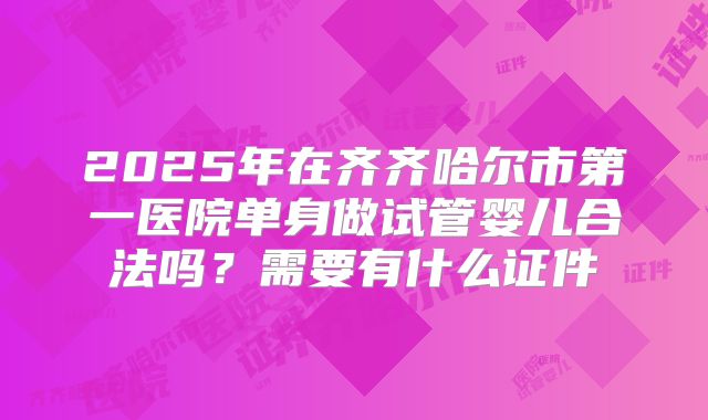 2025年在齐齐哈尔市第一医院单身做试管婴儿合法吗?需要有什么证件