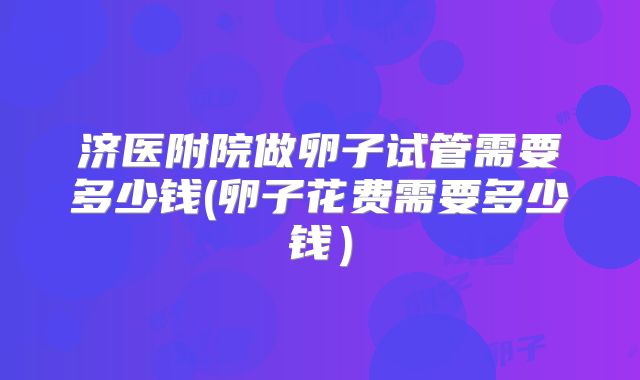 济医附院做卵子试管需要多少钱(卵子花费需要多少钱）