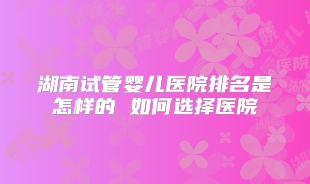 湖南试管婴儿医院排名是怎样的 如何选择医院