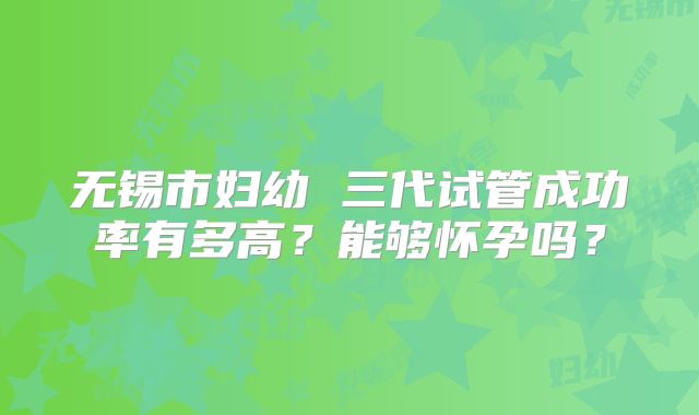 无锡市妇幼 三代试管成功率有多高？能够怀孕吗？