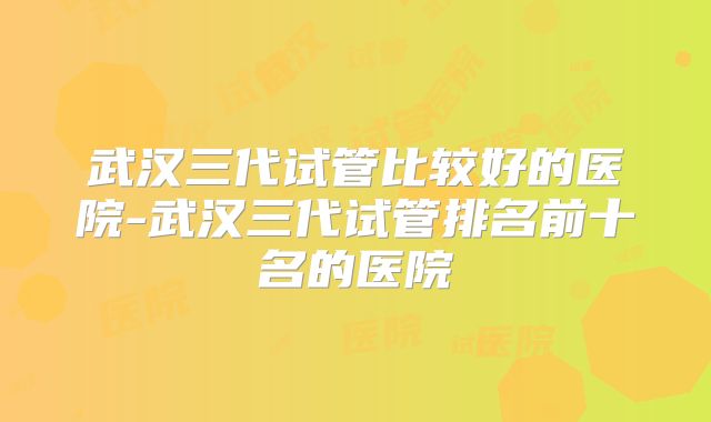 武汉三代试管比较好的医院-武汉三代试管排名前十名的医院