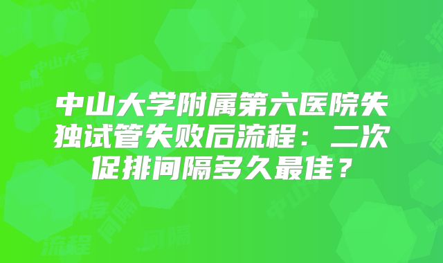 中山大学附属第六医院失独试管失败后流程：二次促排间隔多久最佳？