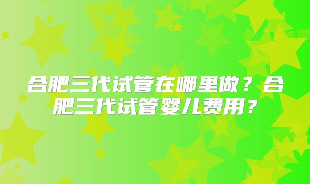 合肥三代试管在哪里做？合肥三代试管婴儿费用？