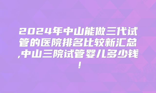 2024年中山能做三代试管的医院排名比较新汇总,中山三院试管婴儿多少钱！
