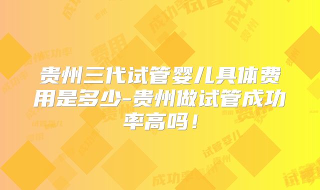 贵州三代试管婴儿具体费用是多少-贵州做试管成功率高吗！