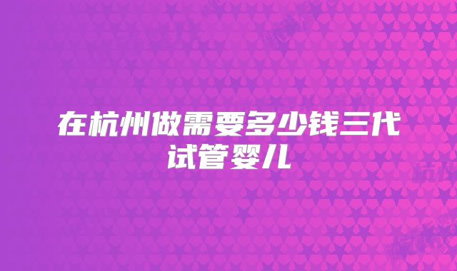在杭州做需要多少钱三代试管婴儿