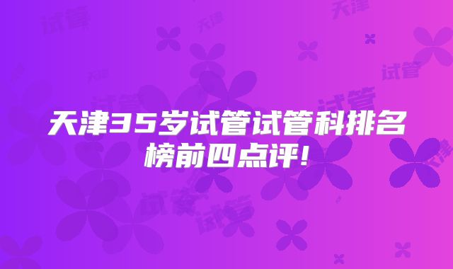 天津35岁试管试管科排名榜前四点评!