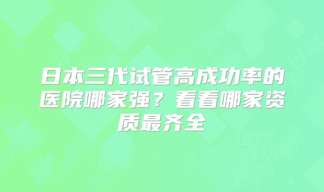 日本三代试管高成功率的医院哪家强？看看哪家资质最齐全