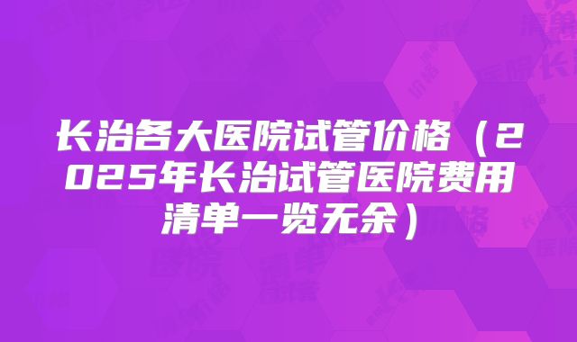 长治各大医院试管价格(2025年长治试管医院费用清单一览无余)