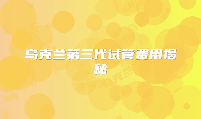 乌克兰第三代试管费用揭秘