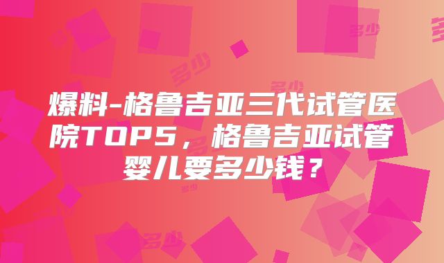 爆料-格鲁吉亚三代试管医院TOP5，格鲁吉亚试管婴儿要多少钱？