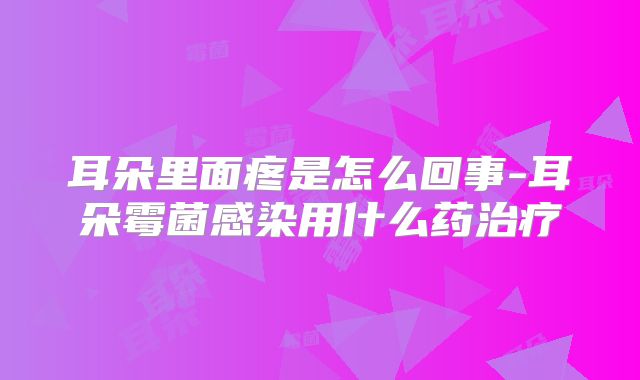 耳朵里面疼是怎么回事-耳朵霉菌感染用什么药治疗