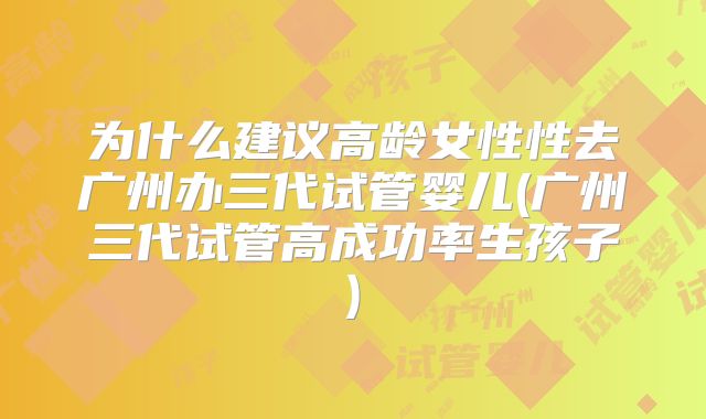 为什么建议高龄女性性去广州办三代试管婴儿(广州三代试管高成功率生孩子)